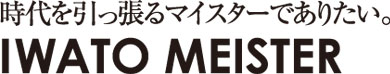 時代を引っ張るマイスターでありたい。IWATO MEISTER